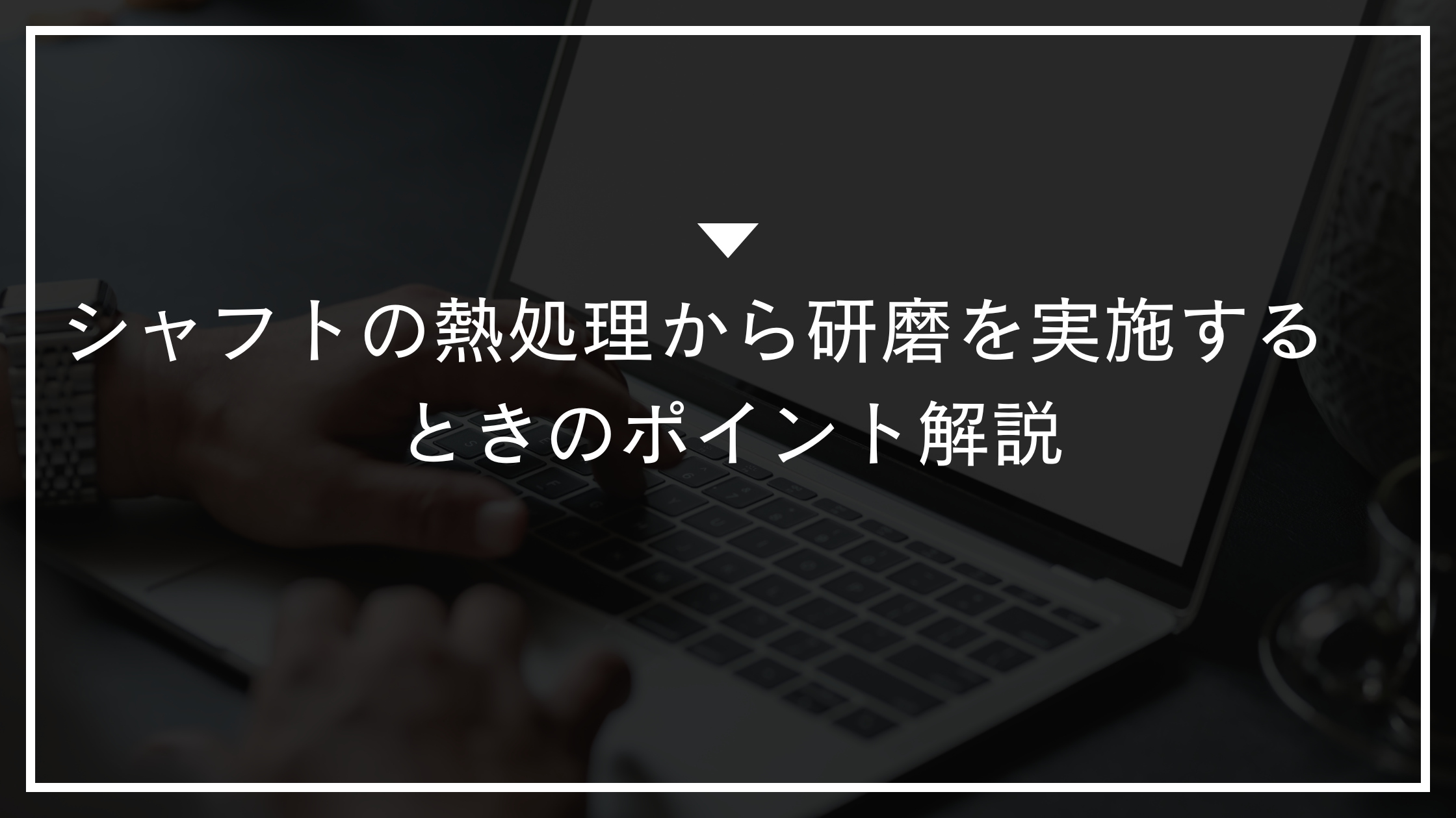 シャフトの熱処理から研磨を実施するときのポイント解説